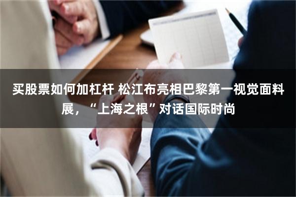 买股票如何加杠杆 松江布亮相巴黎第一视觉面料展，“上海之根”对话国际时尚