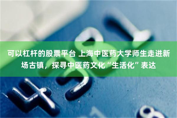 可以杠杆的股票平台 上海中医药大学师生走进新场古镇，探寻中医药文化“生活化”表达