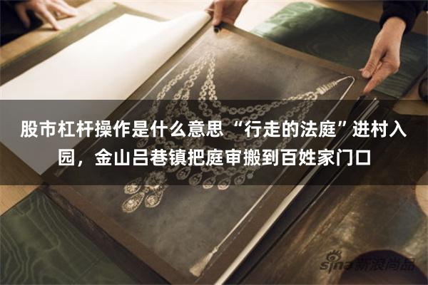 股市杠杆操作是什么意思 “行走的法庭”进村入园，金山吕巷镇把庭审搬到百姓家门口