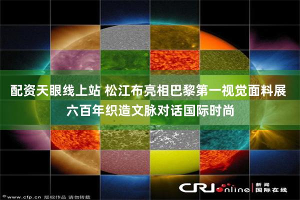 配资天眼线上站 松江布亮相巴黎第一视觉面料展 六百年织造文脉对话国际时尚