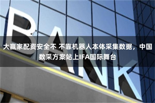 大赢家配资安全不 不靠机器人本体采集数据，中国数采方案站上IFA国际舞台