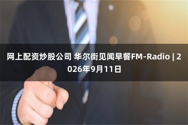 网上配资炒股公司 华尔街见闻早餐FM-Radio | 2026年9月11日