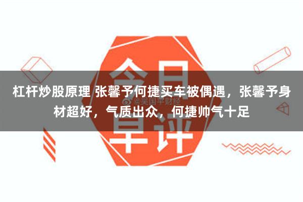 杠杆炒股原理 张馨予何捷买车被偶遇，张馨予身材超好，气质出众，何捷帅气十足