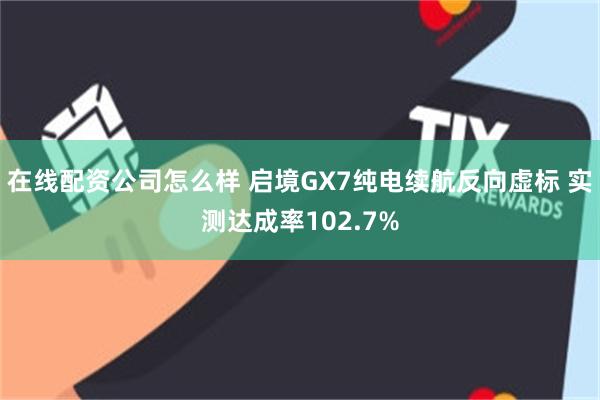 在线配资公司怎么样 启境GX7纯电续航反向虚标 实测达成率102.7%