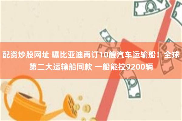 配资炒股网址 曝比亚迪再订10艘汽车运输船！全球第二大运输船同款 一船能拉9200辆