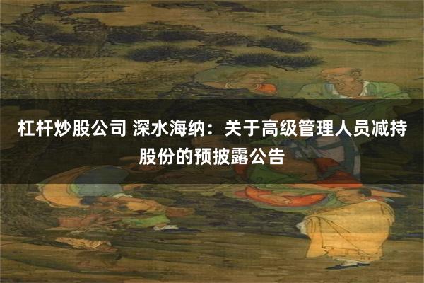 杠杆炒股公司 深水海纳:关于高级管理人员减持股份的预披露公告
