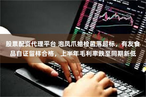 股票配资代理平台 泡凤爪抽检菌落超标，有友食品自证留样合格，上半年毛利率跌至同期新低