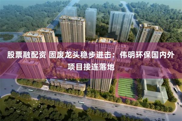 股票融配资 固废龙头稳步进击：伟明环保国内外项目接连落地
