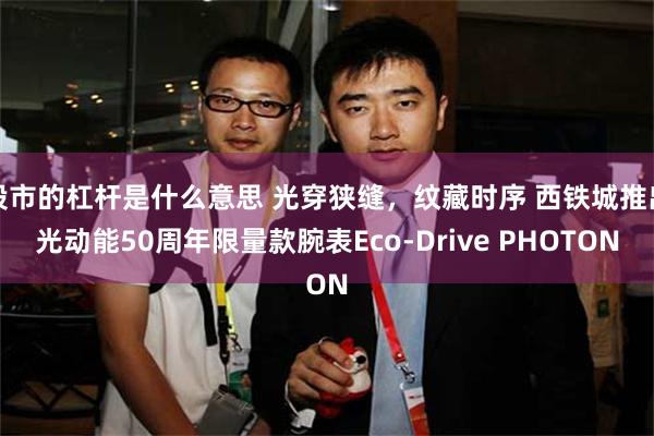 股市的杠杆是什么意思 光穿狭缝，纹藏时序 西铁城推出光动能50周年限量款腕表Eco-Drive PHOTON
