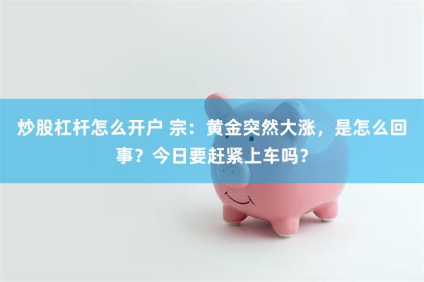 炒股杠杆怎么开户 宗：黄金突然大涨，是怎么回事？今日要赶紧上车吗？