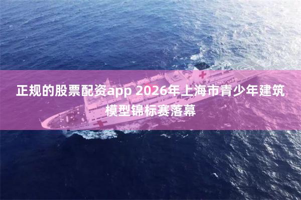 正规的股票配资app 2026年上海市青少年建筑模型锦标赛落幕