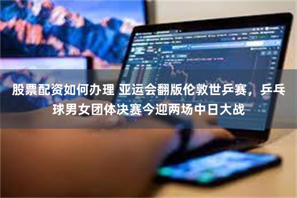 股票配资如何办理 亚运会翻版伦敦世乒赛，乒乓球男女团体决赛今迎两场中日大战