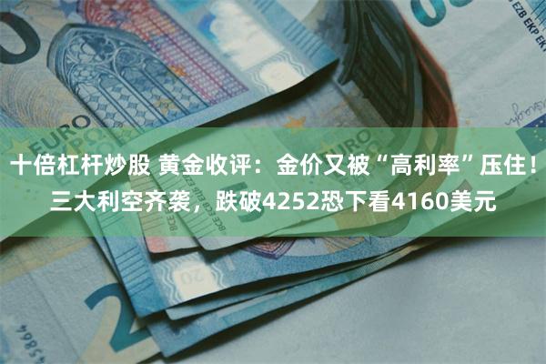 十倍杠杆炒股 黄金收评：金价又被“高利率”压住！三大利空齐袭，跌破4252恐下看4160美元