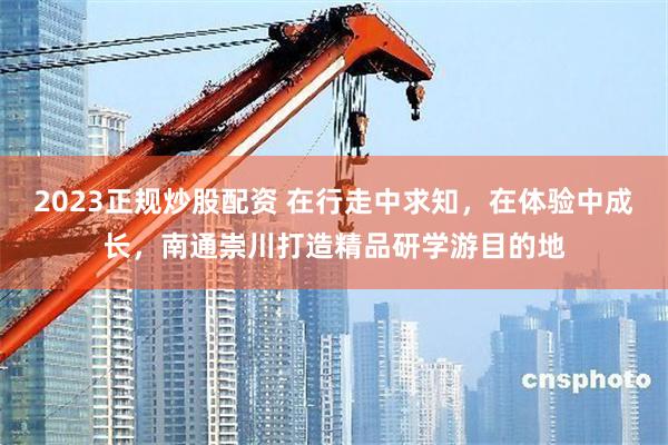 2023正规炒股配资 在行走中求知，在体验中成长，南通崇川打造精品研学游目的地