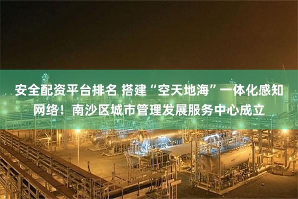 安全配资平台排名 搭建“空天地海”一体化感知网络！南沙区城市管理发展服务中心成立