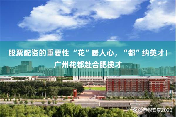 股票配资的重要性 “花”暖人心，“都”纳英才！广州花都赴合肥揽才