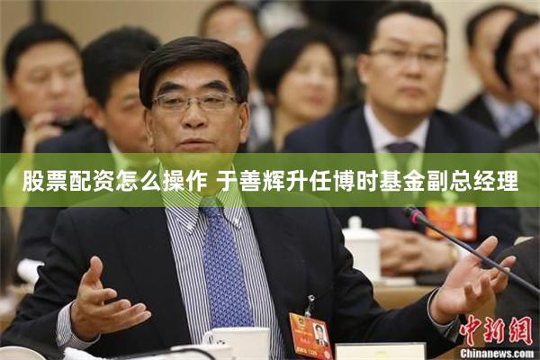 股票配资怎么操作 于善辉升任博时基金副总经理