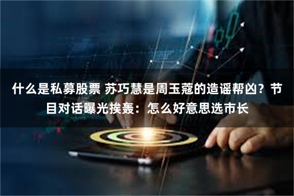 什么是私募股票 苏巧慧是周玉蔻的造谣帮凶?节目对话曝光挨轰:怎么好意思选市长