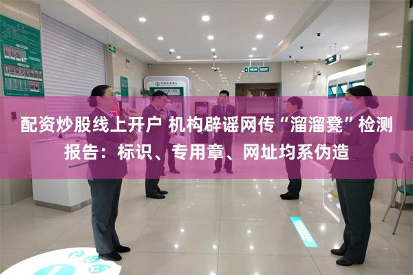 配资炒股线上开户 机构辟谣网传“溜溜凳”检测报告:标识、专用章、网址均系伪造
