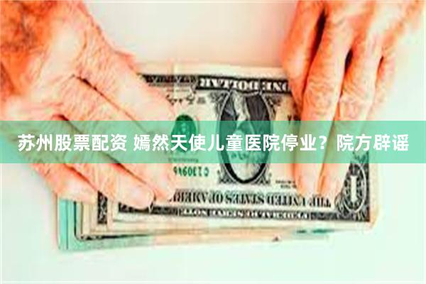 苏州股票配资 嫣然天使儿童医院停业？院方辟谣
