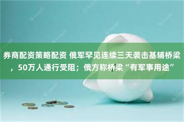 券商配资策略配资 俄军罕见连续三天袭击基辅桥梁，50万人通行受阻；俄方称桥梁“有军事用途”