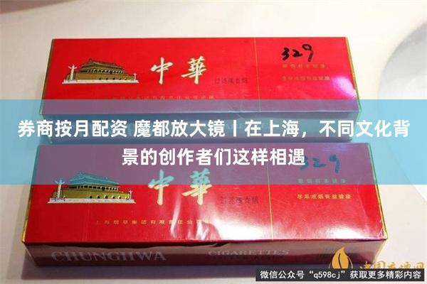 券商按月配资 魔都放大镜丨在上海，不同文化背景的创作者们这样相遇