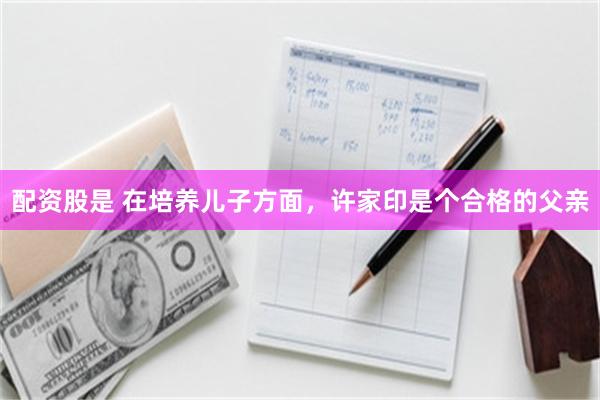 配资股是 在培养儿子方面,许家印是个合格的父亲