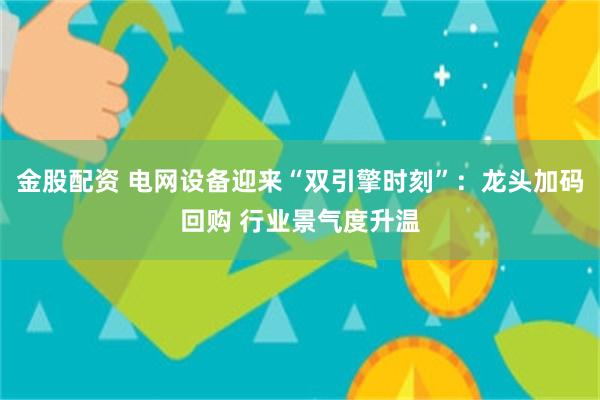金股配资 电网设备迎来“双引擎时刻”：龙头加码回购 行业景气度升温
