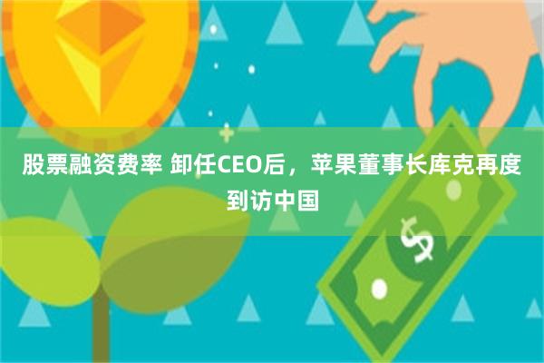 股票融资费率 卸任CEO后，苹果董事长库克再度到访中国