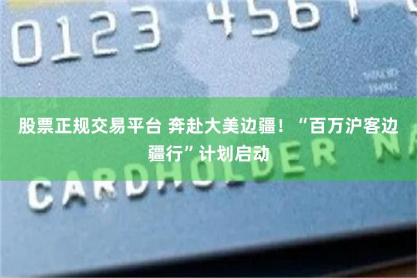 股票正规交易平台 奔赴大美边疆！“百万沪客边疆行”计划启动