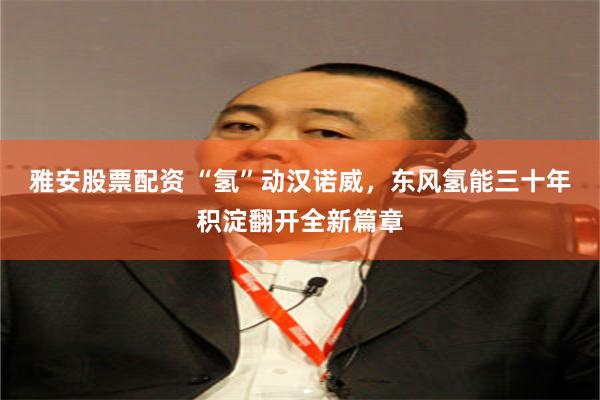 雅安股票配资 “氢”动汉诺威，东风氢能三十年积淀翻开全新篇章