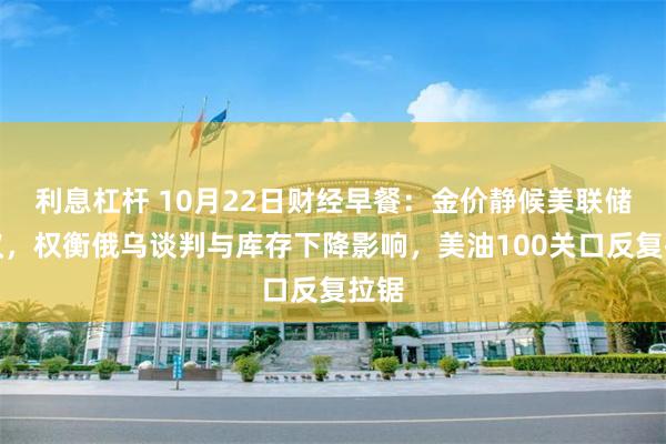 利息杠杆 10月22日财经早餐：金价静候美联储会议，权衡俄乌谈判与库存下降影响，美油100关口反复拉锯